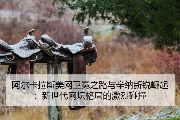 阿尔卡拉斯美网卫冕之路与辛纳新锐崛起：新世代网坛格局的激烈碰撞