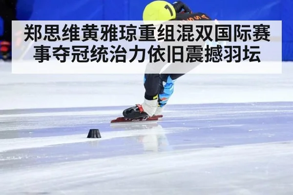 郑思维黄雅琼重组混双国际赛事夺冠统治力依旧震撼羽坛