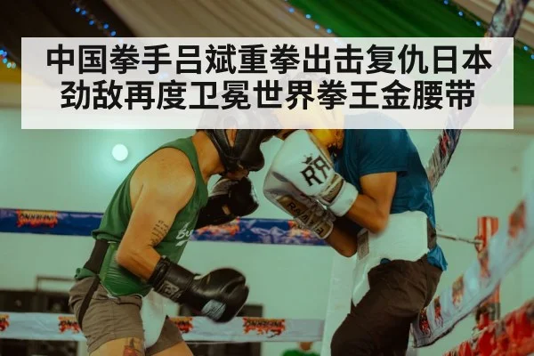 中国拳手吕斌重拳出击复仇日本劲敌再度卫冕世界拳王金腰带